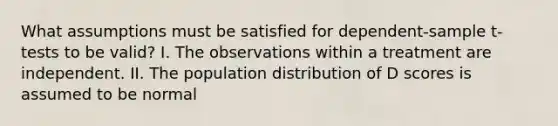 What assumptions must be satisfied for dependent-sample t-tests to be valid? I. The observations within a treatment are independent. II. The population distribution of D scores is assumed to be normal