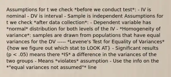 Assumptions for t we check *before we conduct test*: - IV is nominal - DV is interval - Sample is independent Assumptions for t we check *after data collection*: - Dependent variable has *normal* distribution for both levels of the IV - *Homogeneity of variance*: samples are drawn from populations that have equal variances for the DV ----- *Levene's Test for Equality of Variances* (how we figure out which stat to LOOK AT) - Significant results (p < .05) means there *IS* a difference in the variances of the two groups - Means *violates* assumption - Use the info on the *"equal variances not assumed"* line