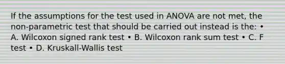 If the assumptions for the test used in ANOVA are not met, the non-parametric test that should be carried out instead is the: • A. Wilcoxon signed rank test • B. Wilcoxon rank sum test • C. F test • D. Kruskall-Wallis test