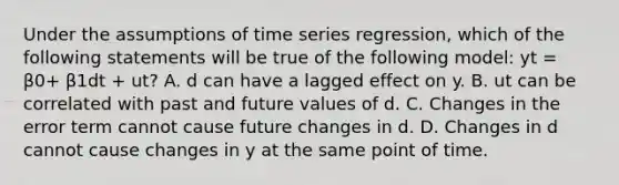 Under the assumptions of time series regression, which of the following statements will be true of the following model: yt = β0+ β1dt + ut? A. d can have a lagged effect on y. B. ut can be correlated with past and future values of d. C. Changes in the error term cannot cause future changes in d. D. Changes in d cannot cause changes in y at the same point of time.