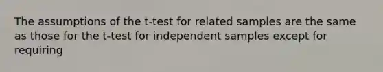 The assumptions of the t-test for related samples are the same as those for the t-test for independent samples except for requiring