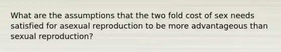 What are the assumptions that the two fold cost of sex needs satisfied for asexual reproduction to be more advantageous than sexual reproduction?