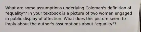 What are some assumptions underlying Coleman's definition of "equality"? In your textbook is a picture of two women engaged in public display of affection. What does this picture seem to imply about the author's assumptions about "equality"?