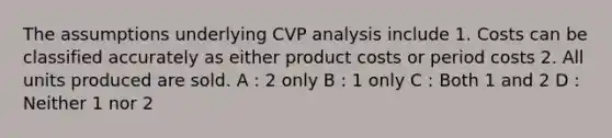 The assumptions underlying CVP analysis include 1. Costs can be classified accurately as either product costs or period costs 2. All units produced are sold. A : 2 only B : 1 only C : Both 1 and 2 D : Neither 1 nor 2