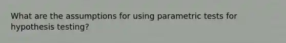 What are the assumptions for using parametric tests for hypothesis testing?