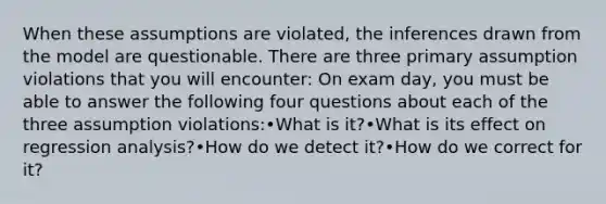 When these assumptions are violated, the inferences drawn from the model are questionable. There are three primary assumption violations that you will encounter: On exam day, you must be able to answer the following four questions about each of the three assumption violations:•What is it?•What is its effect on regression analysis?•How do we detect it?•How do we correct for it?