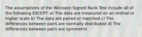 The assumptions of the Wilcoxon Signed Rank Test include all of the following EXCEPT: a) The data are measured on an ordinal or higher scale b) The data are paired or matched c) The differences between pairs are normally distributed d) The differences between pairs are symmetric