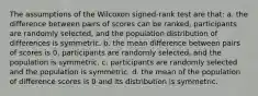 The assumptions of the Wilcoxon signed-rank test are that: a. the difference between pairs of scores can be ranked, participants are randomly selected, and the population distribution of differences is symmetric. b. the mean difference between pairs of scores is 0, participants are randomly selected, and the population is symmetric. c. participants are randomly selected and the population is symmetric. d. the mean of the population of difference scores is 0 and its distribution is symmetric.