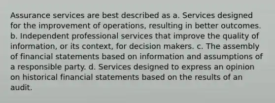 Assurance services are best described as a. Services designed for the improvement of operations, resulting in better outcomes. b. Independent professional services that improve the quality of information, or its context, for decision makers. c. The assembly of financial statements based on information and assumptions of a responsible party. d. Services designed to express an opinion on historical financial statements based on the results of an audit.