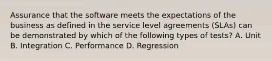 Assurance that the software meets the expectations of the business as defined in the service level agreements (SLAs) can be demonstrated by which of the following types of tests? A. Unit B. Integration C. Performance D. Regression