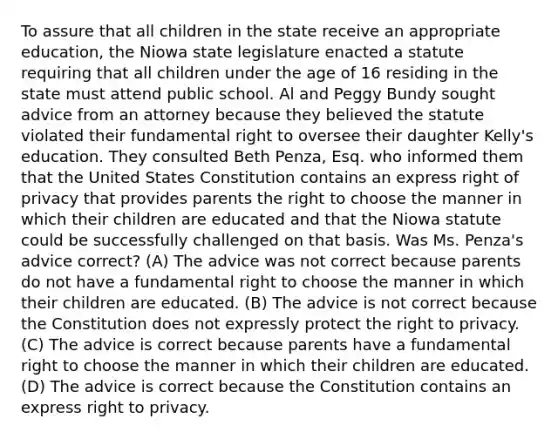 To assure that all children in the state receive an appropriate education, the Niowa state legislature enacted a statute requiring that all children under the age of 16 residing in the state must attend public school. Al and Peggy Bundy sought advice from an attorney because they believed the statute violated their fundamental right to oversee their daughter Kelly's education. They consulted Beth Penza, Esq. who informed them that the United States Constitution contains an express right of privacy that provides parents the right to choose the manner in which their children are educated and that the Niowa statute could be successfully challenged on that basis. Was Ms. Penza's advice correct? (A) The advice was not correct because parents do not have a fundamental right to choose the manner in which their children are educated. (B) The advice is not correct because the Constitution does not expressly protect the right to privacy. (C) The advice is correct because parents have a fundamental right to choose the manner in which their children are educated. (D) The advice is correct because the Constitution contains an express right to privacy.