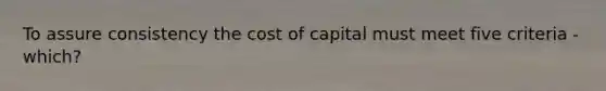 To assure consistency the cost of capital must meet five criteria - which?