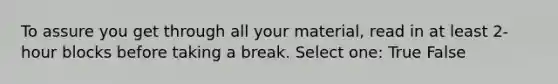 To assure you get through all your material, read in at least 2-hour blocks before taking a break. Select one: True False