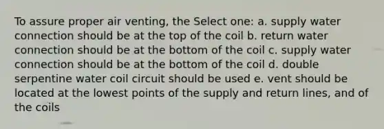 To assure proper air venting, the Select one: a. supply water connection should be at the top of the coil b. return water connection should be at the bottom of the coil c. supply water connection should be at the bottom of the coil d. double serpentine water coil circuit should be used e. vent should be located at the lowest points of the supply and return lines, and of the coils