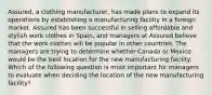 Assured, a clothing manufacturer, has made plans to expand its operations by establishing a manufacturing facility in a foreign market. Assured has been successful in selling affordable and stylish work clothes in Spain, and managers at Assured believe that the work clothes will be popular in other countries. The managers are trying to determine whether Canada or Mexico would be the best location for the new manufacturing facility. Which of the following question is most important for managers to evaluate when deciding the location of the new manufacturing facility?