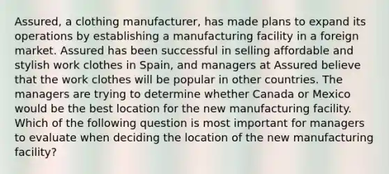 Assured, a clothing manufacturer, has made plans to expand its operations by establishing a manufacturing facility in a foreign market. Assured has been successful in selling affordable and stylish work clothes in Spain, and managers at Assured believe that the work clothes will be popular in other countries. The managers are trying to determine whether Canada or Mexico would be the best location for the new manufacturing facility. Which of the following question is most important for managers to evaluate when deciding the location of the new manufacturing facility?