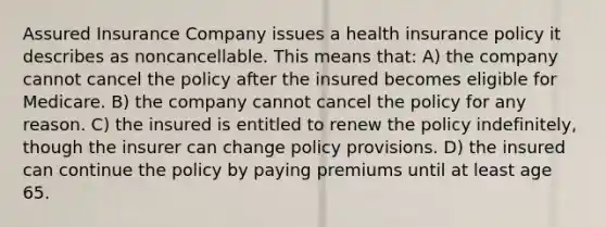 Assured Insurance Company issues a health insurance policy it describes as noncancellable. This means that: A) the company cannot cancel the policy after the insured becomes eligible for Medicare. B) the company cannot cancel the policy for any reason. C) the insured is entitled to renew the policy indefinitely, though the insurer can change policy provisions. D) the insured can continue the policy by paying premiums until at least age 65.