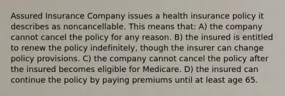 Assured Insurance Company issues a health insurance policy it describes as noncancellable. This means that: A) the company cannot cancel the policy for any reason. B) the insured is entitled to renew the policy indefinitely, though the insurer can change policy provisions. C) the company cannot cancel the policy after the insured becomes eligible for Medicare. D) the insured can continue the policy by paying premiums until at least age 65.