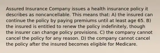 Assured Insurance Company issues a health insurance policy it describes as noncancellable. This means that: A) the insured can continue the policy by paying premiums until at least age 65. B) the insured is entitled to renew the policy indefinitely, though the insurer can change policy provisions. C) the company cannot cancel the policy for any reason. D) the company cannot cancel the policy after the insured becomes eligible for Medicare.