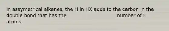 In assymetrical alkenes, the H in HX adds to the carbon in the double bond that has the ____________________ number of H atoms.