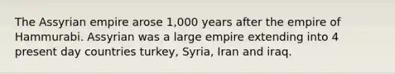 The Assyrian empire arose 1,000 years after the empire of Hammurabi. Assyrian was a large empire extending into 4 present day countries turkey, Syria, Iran and iraq.