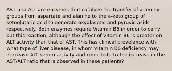 AST and ALT are enzymes that catalyze the transfer of a-amino groups from aspartate and alanine to the a-keto group of ketoglutaric acid to generate oxyalacetic and pyruvic acids respectively. Both enzymes require Vitamin B6 in order to carry out this reaction, although the effect of Vitamin B6 is greater on ALT activity than that of AST. This has clinical prevelance with what type of liver disease, in whom Vitamin B6 deficiency may decrease ALT serum activity and contribute to the increase in the AST/ALT ratio that is observed in these patients?