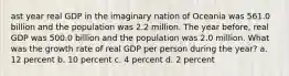 ast year real GDP in the imaginary nation of Oceania was 561.0 billion and the population was 2.2 million. The year before, real GDP was 500.0 billion and the population was 2.0 million. What was the growth rate of real GDP per person during the year? a. 12 percent b. 10 percent c. 4 percent d. 2 percent