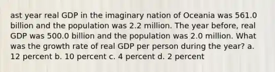 ast year real GDP in the imaginary nation of Oceania was 561.0 billion and the population was 2.2 million. The year before, real GDP was 500.0 billion and the population was 2.0 million. What was the growth rate of real GDP per person during the year? a. 12 percent b. 10 percent c. 4 percent d. 2 percent