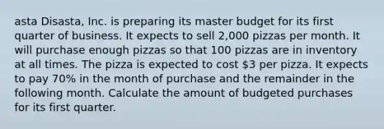 asta Disasta, Inc. is preparing its master budget for its first quarter of business. It expects to sell 2,000 pizzas per month. It will purchase enough pizzas so that 100 pizzas are in inventory at all times. The pizza is expected to cost 3 per pizza. It expects to pay 70% in the month of purchase and the remainder in the following month. Calculate the amount of budgeted purchases for its first quarter.