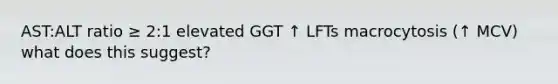 AST:ALT ratio ≥ 2:1 elevated GGT ↑ LFTs macrocytosis (↑ MCV) what does this suggest?