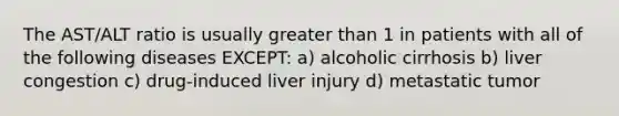 The AST/ALT ratio is usually greater than 1 in patients with all of the following diseases EXCEPT: a) alcoholic cirrhosis b) liver congestion c) drug-induced liver injury d) metastatic tumor