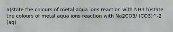 a)state the colours of metal aqua ions reaction with NH3 b)state the colours of metal aqua ions reaction with Na2CO3/ (CO3)^-2 (aq)