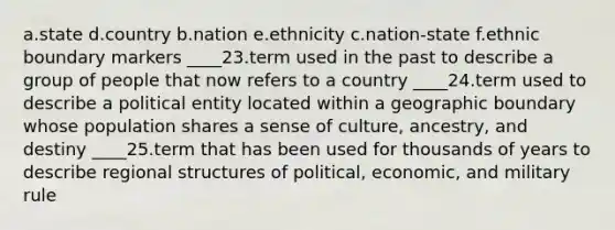 a.state d.country b.nation e.ethnicity c.nation-state f.ethnic boundary markers ____23.term used in the past to describe a group of people that now refers to a country ____24.term used to describe a political entity located within a geographic boundary whose population shares a sense of culture, ancestry, and destiny ____25.term that has been used for thousands of years to describe regional structures of political, economic, and military rule