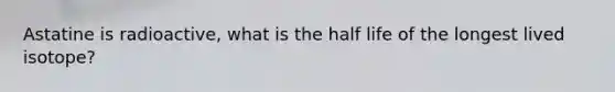 Astatine is radioactive, what is the half life of the longest lived isotope?