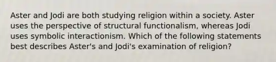 Aster and Jodi are both studying religion within a society. Aster uses the perspective of structural functionalism, whereas Jodi uses symbolic interactionism. Which of the following statements best describes Aster's and Jodi's examination of religion?