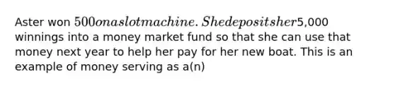 Aster won 500 on a slot machine. She deposits her5,000 winnings into a money market fund so that she can use that money next year to help her pay for her new boat. This is an example of money serving as a(n)