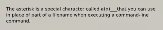 The asterisk is a special character called a(n)___that you can use in place of part of a filename when executing a command-line command.