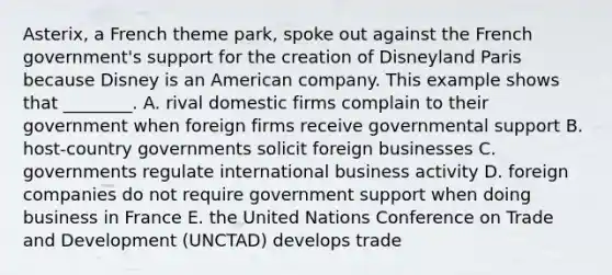 Asterix, a French theme​ park, spoke out against the French​ government's support for the creation of Disneyland Paris because Disney is an American company. This example shows that​ ________. A. rival domestic firms complain to their government when foreign firms receive governmental support B. host-country governments solicit foreign businesses C. governments regulate international business activity D. foreign companies do not require government support when doing business in France E. the United Nations Conference on Trade and Development​ (UNCTAD) develops trade