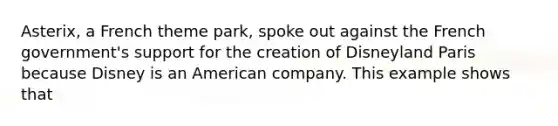 Asterix, a French theme​ park, spoke out against the French​ government's support for the creation of Disneyland Paris because Disney is an American company. This example shows that