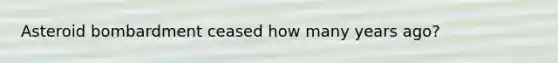 Asteroid bombardment ceased how many years ago?