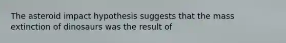 The asteroid impact hypothesis suggests that the mass extinction of dinosaurs was the result of