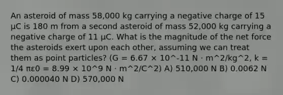 An asteroid of mass 58,000 kg carrying a negative charge of 15 μC is 180 m from a second asteroid of mass 52,000 kg carrying a negative charge of 11 μC. What is the magnitude of the net force the asteroids exert upon each other, assuming we can treat them as point particles? (G = 6.67 × 10^-11 N · m^2/kg^2, k = 1/4 πε0 = 8.99 × 10^9 N · m^2/C^2) A) 510,000 N B) 0.0062 N C) 0.000040 N D) 570,000 N