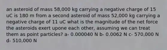 an asteroid of mass 58,000 kg carrying a negative charge of 15 uC is 180 m from a second asteroid of mass 52,000 kg carrying a negative charge of 11 uC what is the magnitude of the net force the asteroids exert upone each other, assuming we can treat them as point particles? a- 0.000040 N b- 0.0062 N c- 570,000 N d- 510,000 N