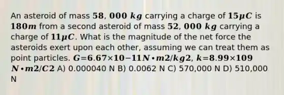 An asteroid of mass 𝟓𝟖, 𝟎𝟎𝟎 𝒌𝒈 carrying a charge of 𝟏𝟓𝝁𝑪 is 𝟏𝟖𝟎𝒎 from a second asteroid of mass 𝟓𝟐, 𝟎𝟎𝟎 𝒌𝒈 carrying a charge of 𝟏𝟏𝝁𝑪. What is the magnitude of the net force the asteroids exert upon each other, assuming we can treat them as point particles. 𝑮=𝟔.𝟔𝟕×𝟏𝟎−𝟏𝟏𝑵∙𝒎𝟐/𝒌𝒈𝟐, 𝒌=𝟖.𝟗𝟗×𝟏𝟎𝟗 𝑵∙𝒎𝟐/𝑪𝟐 A) 0.000040 N B) 0.0062 N C) 570,000 N D) 510,000 N