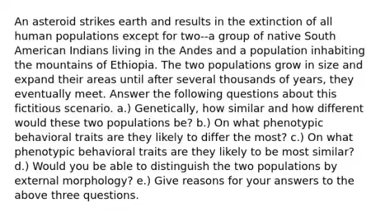 An asteroid strikes earth and results in the extinction of all human populations except for two--a group of native South American Indians living in the Andes and a population inhabiting the mountains of Ethiopia. The two populations grow in size and expand their areas until after several thousands of years, they eventually meet. Answer the following questions about this fictitious scenario. a.) Genetically, how similar and how different would these two populations be? b.) On what phenotypic behavioral traits are they likely to differ the most? c.) On what phenotypic behavioral traits are they likely to be most similar? d.) Would you be able to distinguish the two populations by external morphology? e.) Give reasons for your answers to the above three questions.