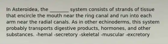 In Asteroidea, the ________ system consists of strands of tissue that encircle the mouth near the ring canal and run into each arm near the radial canals. As in other echinoderms, this system probably transports digestive products, hormones, and other substances. -hemal -secretory -skeletal -muscular -excretory