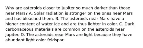 Why are asteroids closer to Jupiter so much darker than those near Mars? A. Solar radiation is stronger on the ones near Mars and has bleached them. B. The asteroids near Mars have a higher content of water ice and are thus lighter in color. C. Dark carbonaceous materials are common on the asteroids near Jupiter. D. The asteroids near Mars are light because they have abundant light color feldspar.