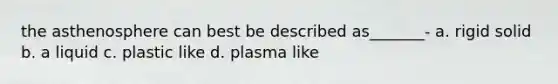 the asthenosphere can best be described as_______- a. rigid solid b. a liquid c. plastic like d. plasma like