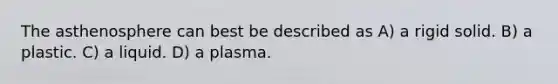 The asthenosphere can best be described as A) a rigid solid. B) a plastic. C) a liquid. D) a plasma.