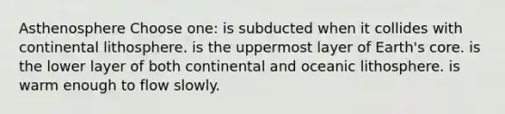 Asthenosphere Choose one: is subducted when it collides with continental lithosphere. is the uppermost layer of Earth's core. is the lower layer of both continental and oceanic lithosphere. is warm enough to flow slowly.